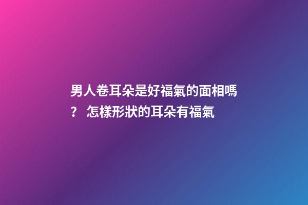 男人卷耳朵是好福氣的面相嗎？ 怎樣形狀的耳朵有福氣